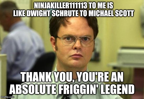 NinjaKiller111113 this is for you. | NINJAKILLER111113 TO ME IS LIKE DWIGHT SCHRUTE TO MICHAEL SCOTT; THANK YOU, YOU'RE AN ABSOLUTE FRIGGIN' LEGEND | image tagged in memes,dwight schrute | made w/ Imgflip meme maker