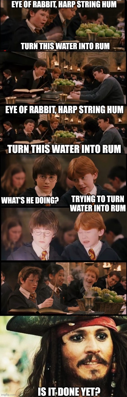 LET JACK TRY IT | EYE OF RABBIT, HARP STRING HUM; TURN THIS WATER INTO RUM; EYE OF RABBIT, HARP STRING HUM; TURN THIS WATER INTO RUM; TRYING TO TURN WATER INTO RUM; WHAT'S HE DOING? IS IT DONE YET? | image tagged in harry potter,harry potter meme,jack sparrow,rum | made w/ Imgflip meme maker