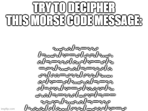 do it if you dare | TRY TO DECIPHER THIS MORSE CODE MESSAGE:; -. . ...- . .-. / --. --- -. -. .- / --. .. ...- . / -.-- --- ..- / ..- .--. / -. . ...- . .-. / --. --- -. -. .- / .-.. . - / -.-- --- ..- / -.. --- .-- -. / -. . ...- . .-. / --. --- -. -. .- / .-. ..- -. / .- .-. --- ..- -. -.. / .- -. -.. / -.. . ... . .-. - / -.-- --- ..- / -. . ...- . .-. / --. --- -. -. .- / -- .- -.- . / -.-- --- ..- / -.-. .-. -.-- / -. . ...- . .-. / --. --- -. -. .- / ... .- -.-- / --. --- --- -.. -... -.-- . / -. . ...- . .-. / --. --- -. -. .- / - . .-.. .-.. / .- / .-.. .. . / .- -. -.. / .... ..- .-. - / -.-- --- ..- | image tagged in morse code | made w/ Imgflip meme maker