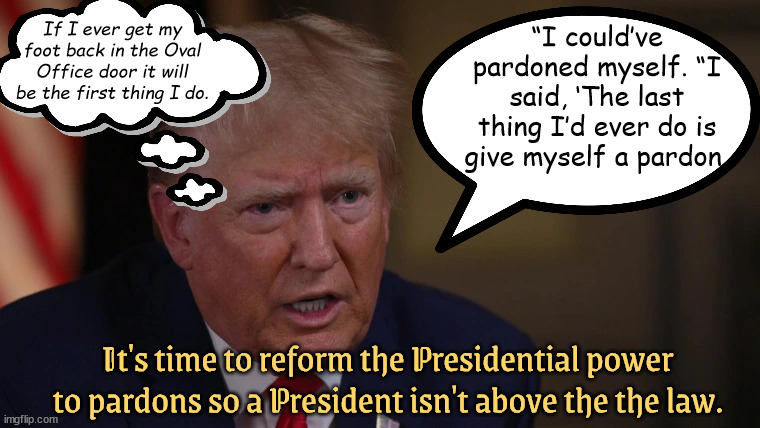 Pardon Moi? | If I ever get my foot back in the Oval Office door it will be the first thing I do. “I could’ve pardoned myself. “I said, ‘The last thing I’d ever do is give myself a pardon, It's time to reform the Presidential power to pardons so a President isn't above the the law. | image tagged in presidential pardon,donald trump,felon,maga,crime boss,insurrection | made w/ Imgflip meme maker