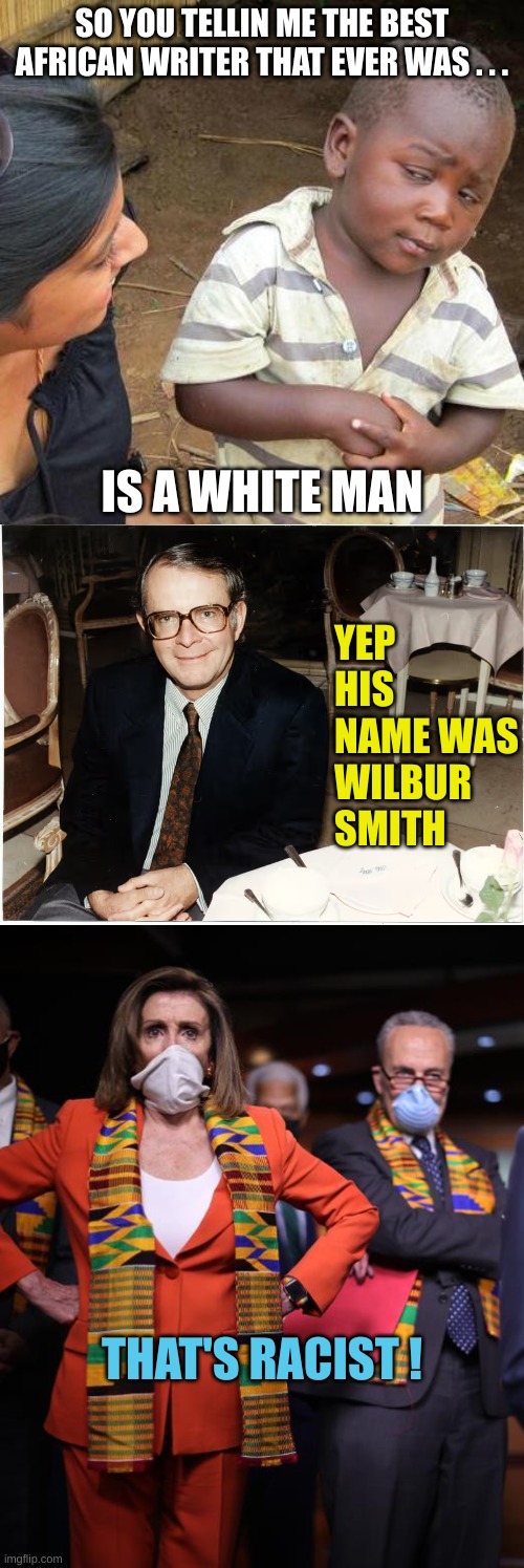 One more fact to Peetoo off the Leftards and Demorhhoids | SO YOU TELLIN ME THE BEST AFRICAN WRITER THAT EVER WAS . . . IS A WHITE MAN; YEP HIS NAME WAS WILBUR SMITH; THAT'S RACIST ! | image tagged in memes,third world skeptical kid,pelosi and schumer | made w/ Imgflip meme maker