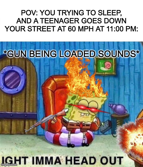 fr fr tho | POV: YOU TRYING TO SLEEP, AND A TEENAGER GOES DOWN YOUR STREET AT 60 MPH AT 11:00 PM:; *GUN BEING LOADED SOUNDS* | image tagged in memes,spongebob ight imma head out | made w/ Imgflip meme maker