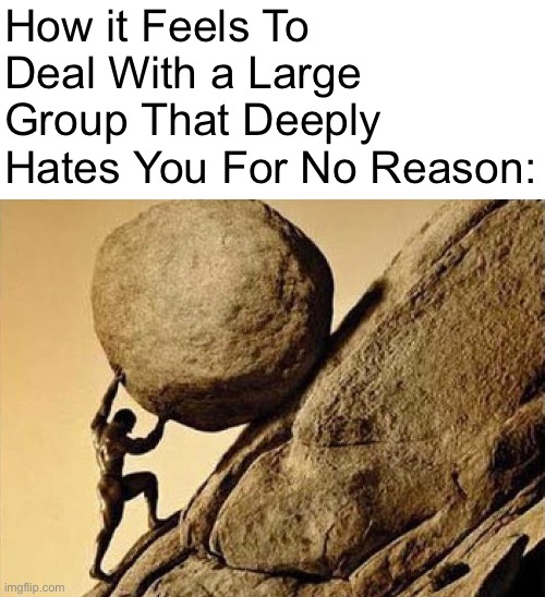 Bashurverse | How it Feels To Deal With a Large Group That Deeply Hates You For No Reason: | image tagged in dude carrying a rock to a hill,memes | made w/ Imgflip meme maker