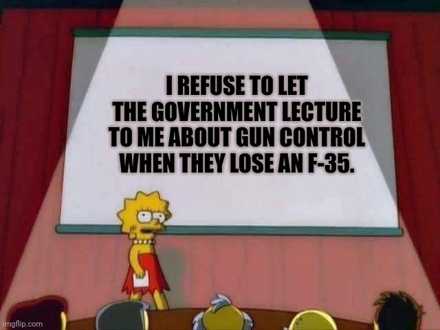 This | I REFUSE TO LET THE GOVERNMENT LECTURE TO ME ABOUT GUN CONTROL WHEN THEY LOSE AN F-35. | image tagged in lisa simpson speech,gun control,government,fighter jet | made w/ Imgflip meme maker