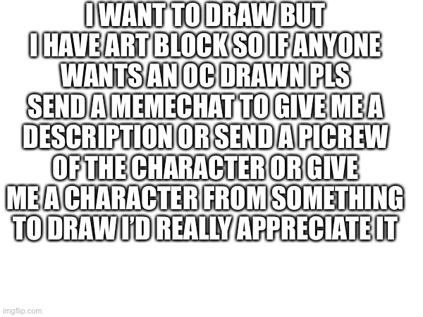 I WANT TO DRAW BUT I HAVE ART BLOCK SO IF ANYONE WANTS AN OC DRAWN PLS SEND A MEMECHAT TO GIVE ME A DESCRIPTION OR SEND A PICREW OF THE CHARACTER OR GIVE ME A CHARACTER FROM SOMETHING TO DRAW I’D REALLY APPRECIATE IT | made w/ Imgflip meme maker