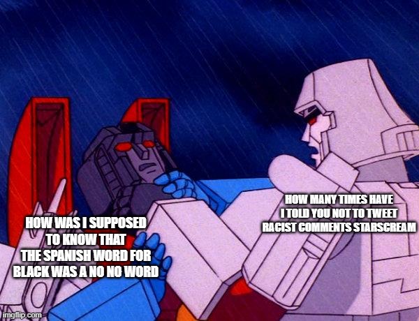 Not again, silly Starscream! | HOW WAS I SUPPOSED TO KNOW THAT THE SPANISH WORD FOR BLACK WAS A NO NO WORD; HOW MANY TIMES HAVE I TOLD YOU NOT TO TWEET RACIST COMMENTS STARSCREAM | image tagged in transformers megatron and starscream,racism,twitter | made w/ Imgflip meme maker