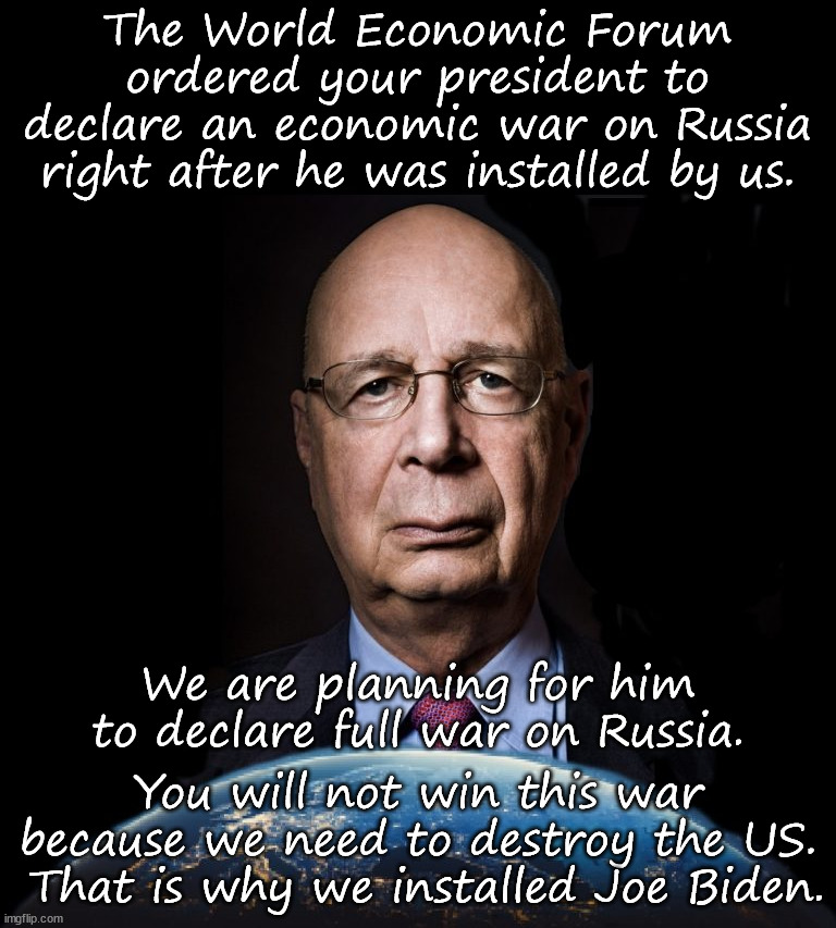 Klaus Schwab - The Puppet Master | The World Economic Forum ordered your president to declare an economic war on Russia right after he was installed by us. We are planning for him to declare full war on Russia. You will not win this war because we need to destroy the US.  That is why we installed Joe Biden. | image tagged in joe biden,war,war profiteering | made w/ Imgflip meme maker