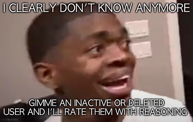 why he happi | I CLEARLY DON'T KNOW ANYMORE; GIMME AN INACTIVE OR DELETED USER AND I'LL RATE THEM WITH REASONING | image tagged in why he happi | made w/ Imgflip meme maker
