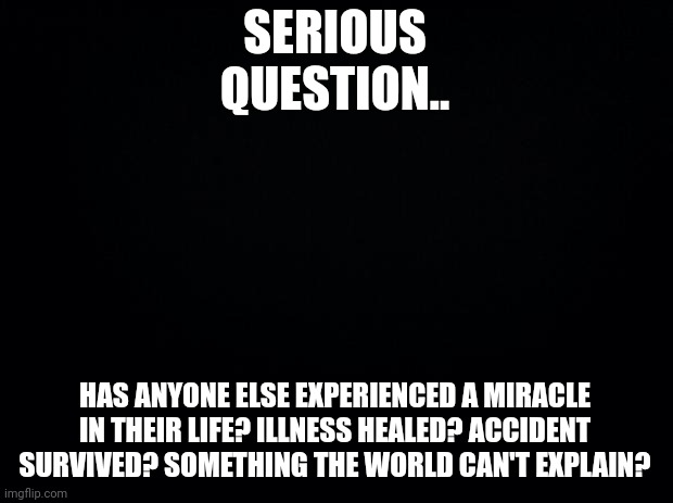 Black background | SERIOUS QUESTION.. HAS ANYONE ELSE EXPERIENCED A MIRACLE IN THEIR LIFE? ILLNESS HEALED? ACCIDENT SURVIVED? SOMETHING THE WORLD CAN'T EXPLAIN? | image tagged in black background | made w/ Imgflip meme maker