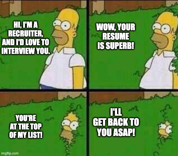 Job recruiters be like... | WOW, YOUR RESUME IS SUPERB! HI, I'M A RECRUITER, AND I'D LOVE TO INTERVIEW YOU. I'LL GET BACK TO YOU ASAP! YOU'RE AT THE TOP OF MY LIST! | image tagged in homer simpson in bush - large | made w/ Imgflip meme maker
