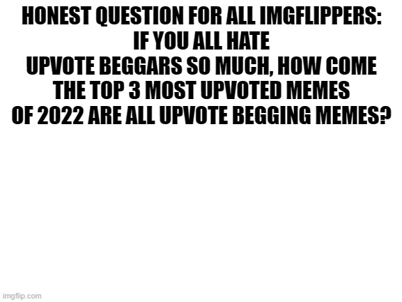 seriously | HONEST QUESTION FOR ALL IMGFLIPPERS:
IF YOU ALL HATE UPVOTE BEGGARS SO MUCH, HOW COME THE TOP 3 MOST UPVOTED MEMES OF 2022 ARE ALL UPVOTE BEGGING MEMES? | image tagged in blank white template | made w/ Imgflip meme maker