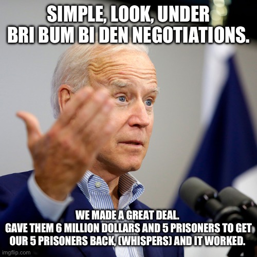 Mr. Do’mass | SIMPLE, LOOK, UNDER BRI BUM BI DEN NEGOTIATIONS. WE MADE A GREAT DEAL. 
GAVE THEM 6 MILLION DOLLARS AND 5 PRISONERS TO GET OUR 5 PRISONERS BACK, (WHISPERS) AND IT WORKED. | image tagged in fjb | made w/ Imgflip meme maker