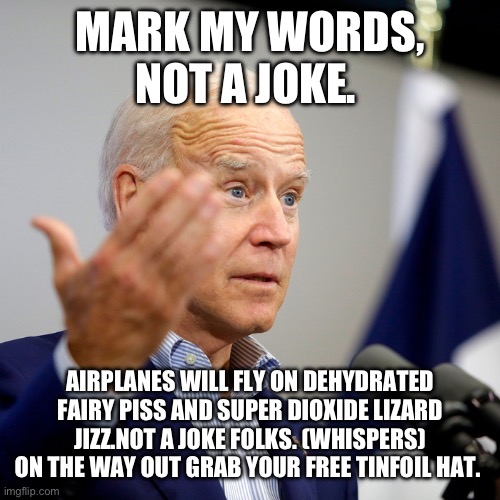 Quid pro joe | MARK MY WORDS, NOT A JOKE. AIRPLANES WILL FLY ON DEHYDRATED FAIRY PISS AND SUPER DIOXIDE LIZARD JIZZ.NOT A JOKE FOLKS. (WHISPERS)
ON THE WAY OUT GRAB YOUR FREE TINFOIL HAT. | image tagged in quid pro joe | made w/ Imgflip meme maker