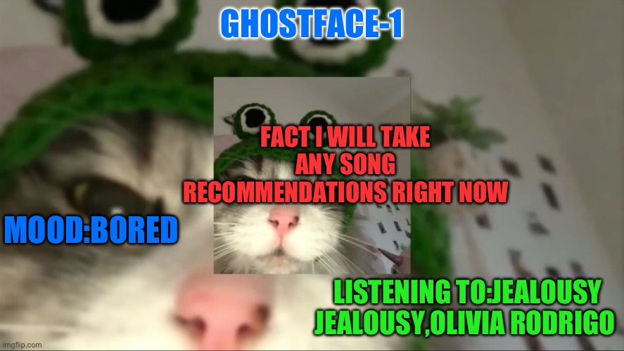 Plz | GHOSTFACE-1; FACT I WILL TAKE ANY SONG RECOMMENDATIONS RIGHT NOW; MOOD:BORED; LISTENING TO:JEALOUSY JEALOUSY,OLIVIA RODRIGO | image tagged in funny,hi,mood | made w/ Imgflip meme maker