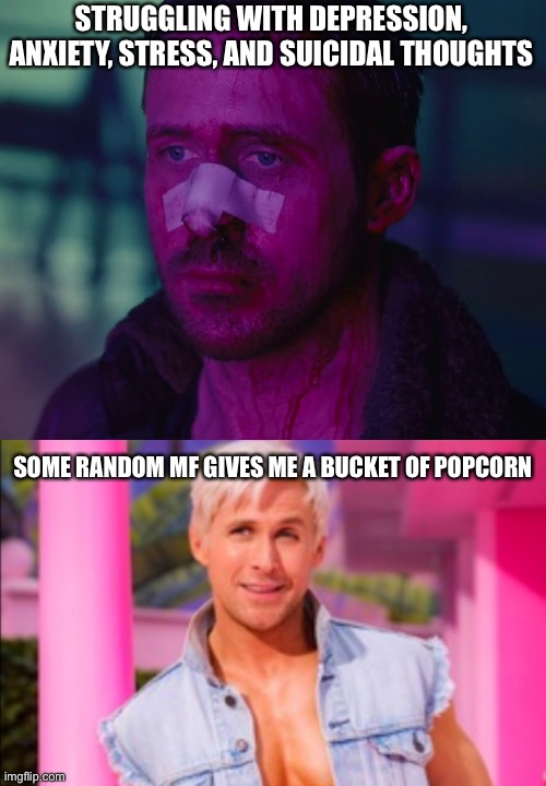 Sad Ryan Gosling | STRUGGLING WITH DEPRESSION, ANXIETY, STRESS, AND SUICIDAL THOUGHTS SOME RANDOM MF GIVES ME A BUCKET OF POPCORN | image tagged in sad ryan gosling | made w/ Imgflip meme maker