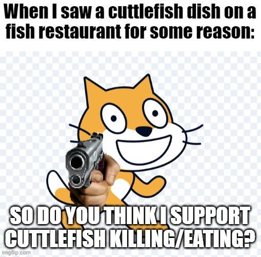 Do you like eating cuttlefish? I don't. | When I saw a cuttlefish dish on a
fish restaurant for some reason:; SO DO YOU THINK I SUPPORT CUTTLEFISH KILLING/EATING? | image tagged in scratch cat has a gun,cuttlefish,memes | made w/ Imgflip meme maker