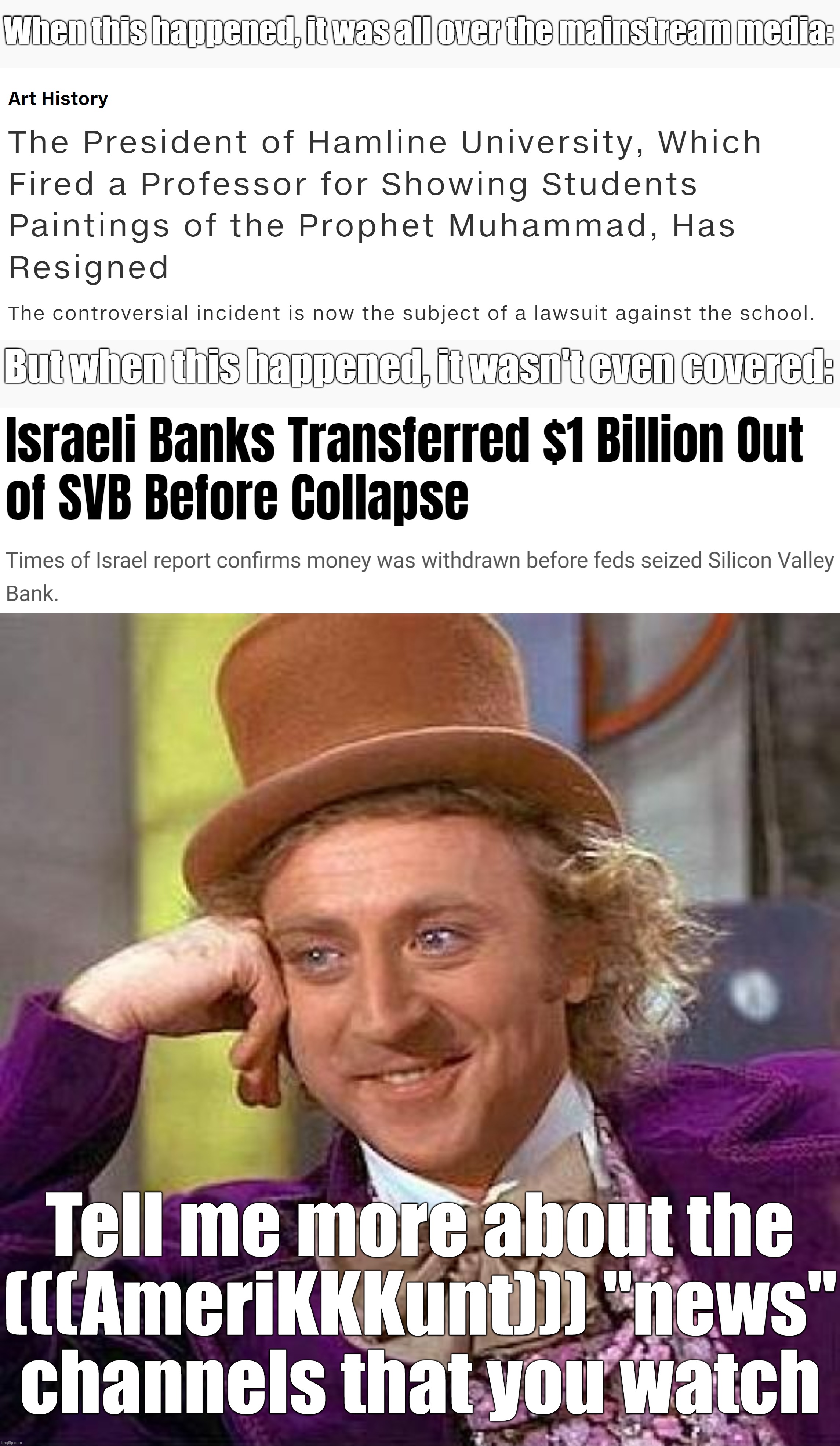 Very Kosher Mainstream Media, Very Kosher! | When this happened, it was all over the mainstream media:; But when this happened, it wasn't even covered:; Tell me more about the
(((AmeriKKKunt))) "news"
channels that you watch | image tagged in creepy condescending wonka,mainstream media,media lies,brainwashing,israel,islamophobia | made w/ Imgflip meme maker