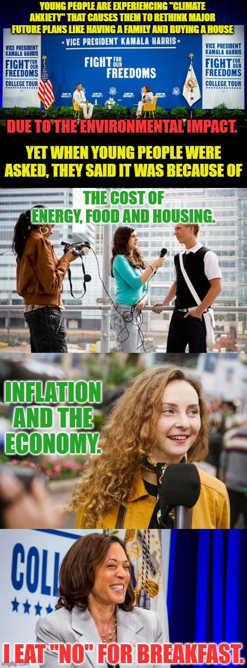 Showing Again How Out Of Touch She Really Is | YOUNG PEOPLE ARE EXPERIENCING "CLIMATE ANXIETY" THAT CAUSES THEM TO RETHINK MAJOR FUTURE PLANS LIKE HAVING A FAMILY AND BUYING A HOUSE; DUE TO THE ENVIRONMENTAL IMPACT. YET WHEN YOUNG PEOPLE WERE ASKED, THEY SAID IT WAS BECAUSE OF; THE COST OF ENERGY, FOOD AND HOUSING. INFLATION AND THE ECONOMY. I EAT "NO" FOR BREAKFAST. | image tagged in memes,politics,kamala harris,climate,anxiety,reality | made w/ Imgflip meme maker