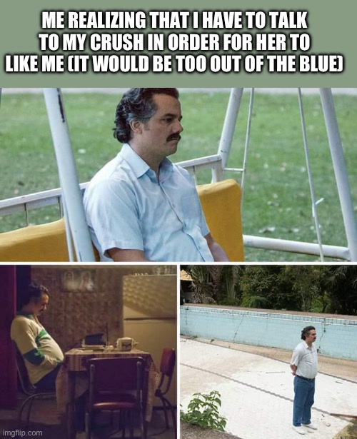 Bro idk what do anymore bro | ME REALIZING THAT I HAVE TO TALK TO MY CRUSH IN ORDER FOR HER TO LIKE ME (IT WOULD BE TOO OUT OF THE BLUE) | image tagged in memes,sad pablo escobar | made w/ Imgflip meme maker