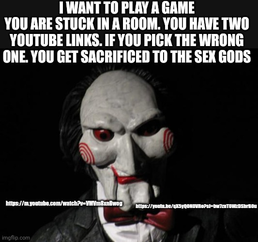 I want to play a game | I WANT TO PLAY A GAME
YOU ARE STUCK IN A ROOM. YOU HAVE TWO YOUTUBE LINKS. IF YOU PICK THE WRONG ONE. YOU GET SACRIFICED TO THE SEX GODS; https://youtu.be/qX5yQON0VRo?si=bw7znT0WzDSbrB0u; https://m.youtube.com/watch?v=VMVm8xnBwog | image tagged in i want to play a game | made w/ Imgflip meme maker