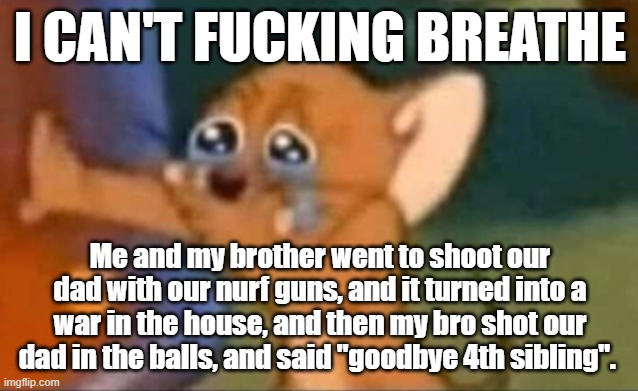 IT JUST ESCELATED FROM THERE OMFG | I CAN'T FUCKING BREATHE; Me and my brother went to shoot our dad with our nurf guns, and it turned into a war in the house, and then my bro shot our dad in the balls, and said "goodbye 4th sibling". | image tagged in jerry laughing | made w/ Imgflip meme maker