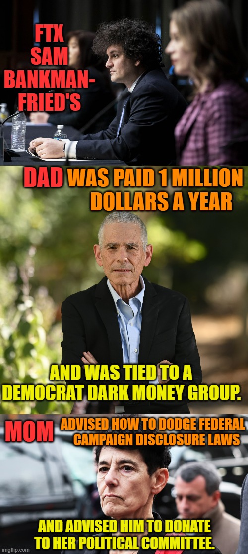 Another Democrat Criminal Family Affair | FTX SAM BANKMAN- FRIED'S; DAD; WAS PAID 1 MILLION    DOLLARS A YEAR; AND WAS TIED TO A DEMOCRAT DARK MONEY GROUP. ADVISED HOW TO DODGE FEDERAL    CAMPAIGN DISCLOSURE LAWS; MOM; AND ADVISED HIM TO DONATE TO HER POLITICAL COMMITTEE. | image tagged in memes,politics,democrat,criminal,family,affair | made w/ Imgflip meme maker