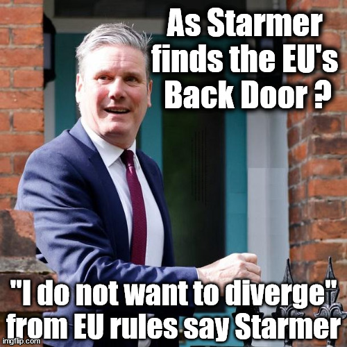 Has Starmer found the EU's Back Door ? | As Starmer 
finds the EU's 
Back Door ? Starmer back door into the EU? Plans to work closer with Brussels; Careful How you Vote; EU HAS LOST CONTROL OF ITS BORDERS !  Starmer's EU exchange deal = People Trafficking !!! Starmer Betray Britain . . . #Burden Sharing #Quid Pro Quo #100,000; #Immigration #Starmerout #Labour #wearecorbyn #KeirStarmer #DianeAbbott #McDonnell #cultofcorbyn #labourisdead #labourracism #socialistsunday #nevervotelabour #socialistanyday #Antisemitism #Savile #SavileGate #Paedo #Worboys #GroomingGangs #Paedophile #IllegalImmigration #Immigrants #Invasion #Starmeriswrong #SirSoftie #SirSofty #Blair #Steroids #BibbyStockholm #Barge #burdonsharing #QuidProQuo; EU Migrant Exchange Deal? #Burden Sharing #QuidProQuo #100,000; Starmer wants to replicate it here !!! STARMER UK NOT TAKING 'FAIR SHARE'  "STARMER DELUSIONAL" Back in the EU in all but name ! "I do not want to diverge" from EU rules say Starmer | image tagged in illegal immigration,labourisdead,stop boats rwanda echr,eu quidproquo burdensharing,20 mph ulez eu 4th tier,just stop oil | made w/ Imgflip meme maker