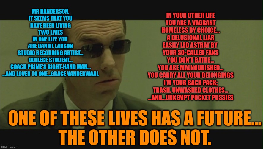 MR DANDERSON,
IT SEEMS THAT YOU
HAVE BEEN LIVING
TWO LIVES
IN ONE LIFE YOU 
ARE DANIEL LARSON
STUDIO RECORDING ARTIST...
COLLEGE STUDENT...
COACH PRIME'S RIGHT-HAND MAN...
...AND LOVER TO ONE...GRACE VANDERWAAL; IN YOUR OTHER LIFE
YOU ARE A VAGRANT
HOMELESS BY CHOICE...
A DELUSIONAL LIAR
EASILY LED ASTRAY BY 
YOUR SO-CALLED FANS
YOU DON'T BATHE...
YOU ARE MALNOURISHED...
YOU CARRY ALL YOUR BELONGINGS
I'M YOUR BACK PACK;
TRASH, UNWASHED CLOTHES...
...AND...UNKEMPT POCKET PUSSIES; ONE OF THESE LIVES HAS A FUTURE...
THE OTHER DOES NOT. | made w/ Imgflip meme maker