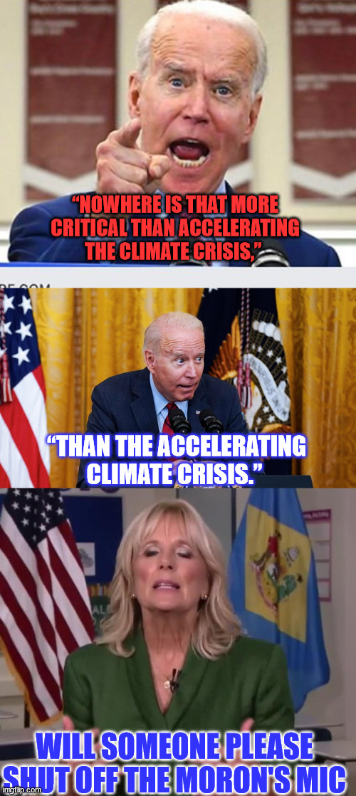 Joe let's the truth slip again... | “NOWHERE IS THAT MORE CRITICAL THAN ACCELERATING THE CLIMATE CRISIS,”; “THAN THE ACCELERATING CLIMATE CRISIS.”; WILL SOMEONE PLEASE SHUT OFF THE MORON'S MIC | image tagged in joe biden no malarkey,biden whispering,jill biden,climate change,hoax,exposed | made w/ Imgflip meme maker