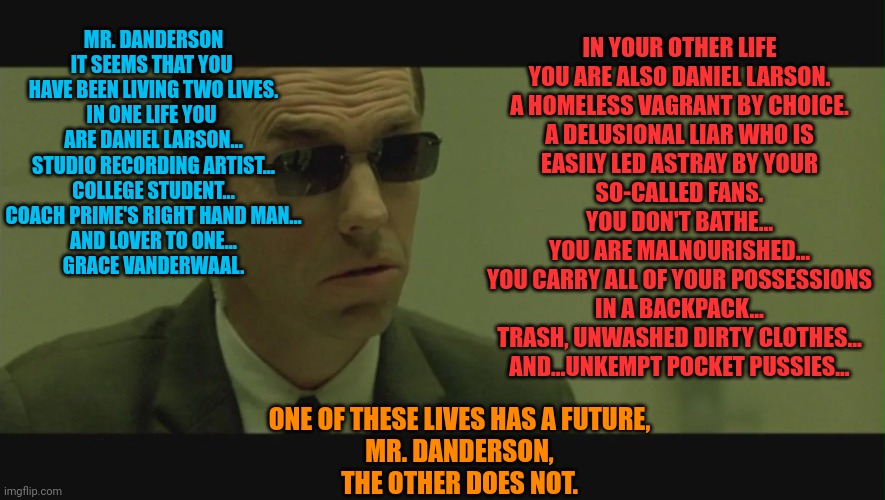 MR. DANDERSON
IT SEEMS THAT YOU 
HAVE BEEN LIVING TWO LIVES.
IN ONE LIFE YOU 
ARE DANIEL LARSON...
STUDIO RECORDING ARTIST...
COLLEGE STUDENT...
COACH PRIME'S RIGHT HAND MAN...
AND LOVER TO ONE...
GRACE VANDERWAAL. IN YOUR OTHER LIFE
YOU ARE ALSO DANIEL LARSON.
A HOMELESS VAGRANT BY CHOICE.
A DELUSIONAL LIAR WHO IS
EASILY LED ASTRAY BY YOUR
SO-CALLED FANS.
YOU DON'T BATHE...
YOU ARE MALNOURISHED...
YOU CARRY ALL OF YOUR POSSESSIONS
IN A BACKPACK...
TRASH, UNWASHED DIRTY CLOTHES...
AND...UNKEMPT POCKET PUSSIES... ONE OF THESE LIVES HAS A FUTURE,
MR. DANDERSON,
THE OTHER DOES NOT. | made w/ Imgflip meme maker