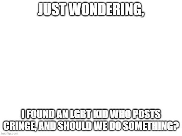 JUST WONDERING, I FOUND AN LGBT KID WHO POSTS CRINGE, AND SHOULD WE DO SOMETHING? | made w/ Imgflip meme maker