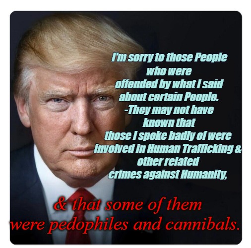 Trump could win in a landslide with the Truth | who were offended by what I said
about certain People.
 -They may not have 
known that those I spoke badly of were 
involved in Human Trafficking & 
other related 
crimes against Humanity, I'm sorry to those People; & that some of them were pedophiles and cannibals. | image tagged in trump,president,truth,mean tweets,social media | made w/ Imgflip meme maker