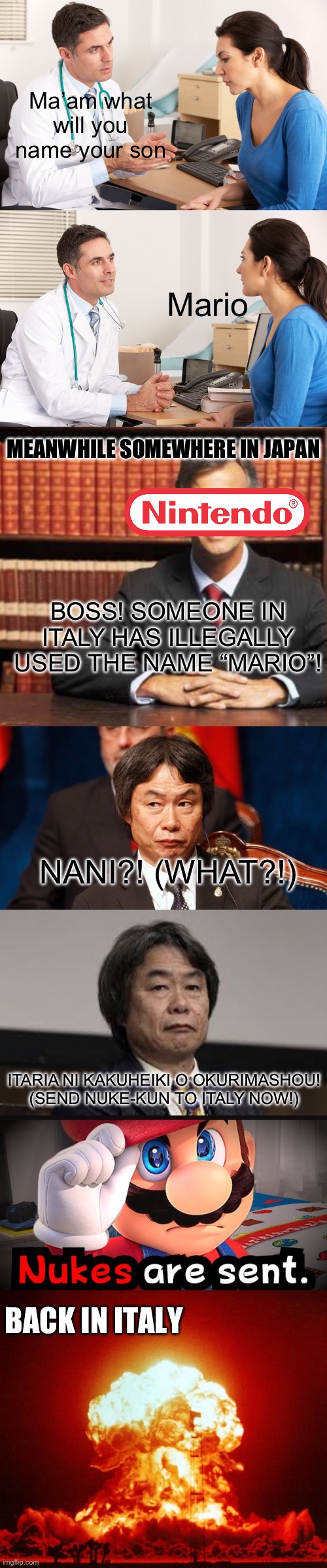 Nintendo after you named your son Mario | Ma’am what will you name your son; Mario; MEANWHILE SOMEWHERE IN JAPAN; BOSS! SOMEONE IN ITALY HAS ILLEGALLY USED THE NAME “MARIO”! NANI?! (WHAT?!); ITARIA NI KAKUHEIKI O OKURIMASHOU! (SEND NUKE-KUN TO ITALY NOW!); BACK IN ITALY | image tagged in doctor talking to patient,lawyer,nuke,mario,nintendo,memes | made w/ Imgflip meme maker