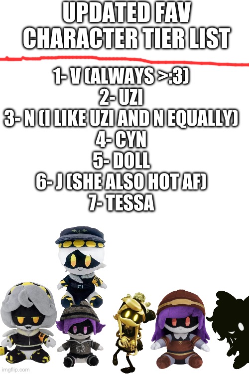 Tessa plushies is prob a good idea. Easy to manufacture tbh | UPDATED FAV CHARACTER TIER LIST; 1- V (ALWAYS >:3)
2- UZI
3- N (I LIKE UZI AND N EQUALLY)
4- CYN
5- DOLL
6- J (SHE ALSO HOT AF)
7- TESSA | image tagged in murder drones,plushies,cute | made w/ Imgflip meme maker