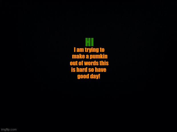 PLS LIKE AND COMMENT THIS TOOK SO LONG | HI; I am trying to
 make a pumkin
out of words this
is hard so have 
  good day! | image tagged in black background | made w/ Imgflip meme maker