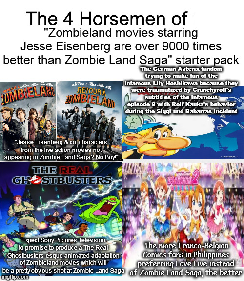 Four horsemen | "Zombieland movies starring Jesse Eisenberg are over 9000 times better than Zombie Land Saga" starter pack; The German Asterix fandom trying to make fun of the infamous Lily Hoshikawa because they were traumatized by Crunchyroll's subtitles of the infamous episode 8 with Rolf Kauka's behavior during the Siggi und Babarras incident; "Jesse Eisenberg & co. characters from the live action movies not appearing in Zombie Land Saga? No Buy!"; Expect Sony Pictures Television to promise to produce a The Real Ghostbusters-esque animated adaptation of Zombieland movies which will be a pretty obvious shot at Zombie Land Saga; The more Franco-Belgian Comics fans in Philippines preferring Love Live instead of Zombie Land Saga, the better | image tagged in four horsemen,asterix,love live,ghostbusters,mocking,zombie | made w/ Imgflip meme maker