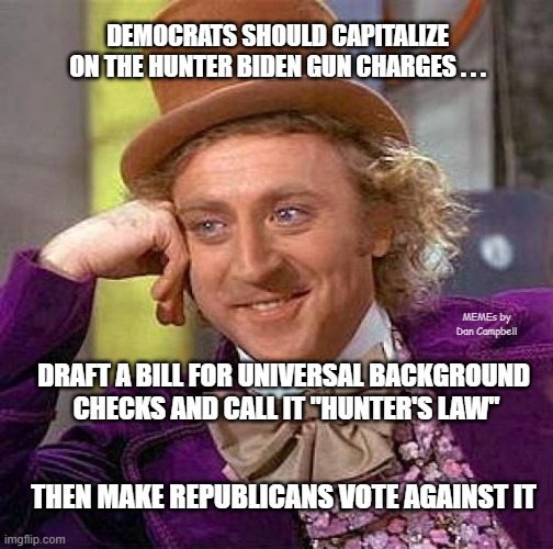 Creepy Condescending Wonka Meme | DEMOCRATS SHOULD CAPITALIZE ON THE HUNTER BIDEN GUN CHARGES . . . MEMEs by Dan Campbell; DRAFT A BILL FOR UNIVERSAL BACKGROUND 
CHECKS AND CALL IT "HUNTER'S LAW"; THEN MAKE REPUBLICANS VOTE AGAINST IT | image tagged in memes,creepy condescending wonka | made w/ Imgflip meme maker