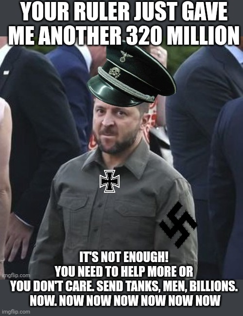 Quite the greedy little nazi. | YOUR RULER JUST GAVE ME ANOTHER 320 MILLION; IT'S NOT ENOUGH! YOU NEED TO HELP MORE OR YOU DON'T CARE. SEND TANKS, MEN, BILLIONS.

 NOW. NOW NOW NOW NOW NOW NOW | image tagged in zelensky nazi nato failure,criminal,grifter and crook,sweaty,thief,war criminal | made w/ Imgflip meme maker