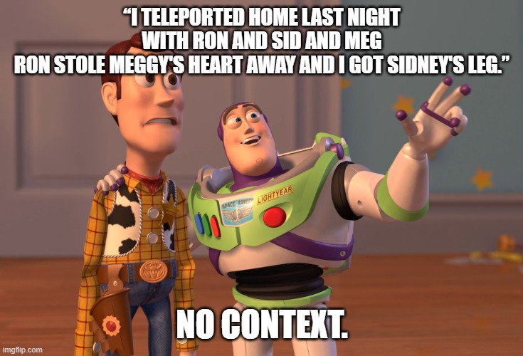 if you get the reference, you are the ultimate chad | “I TELEPORTED HOME LAST NIGHT WITH RON AND SID AND MEG
RON STOLE MEGGY'S HEART AWAY AND I GOT SIDNEY'S LEG.”; NO CONTEXT. | image tagged in memes,x x everywhere | made w/ Imgflip meme maker