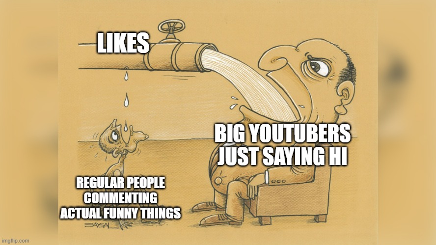 i hate how mrbeast saying hi gets more likes than clever and funny comments | LIKES; BIG YOUTUBERS JUST SAYING HI; REGULAR PEOPLE COMMENTING ACTUAL FUNNY THINGS | image tagged in man with a lot of water | made w/ Imgflip meme maker