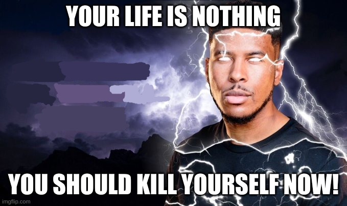You should kill yourself NOW! | YOUR LIFE IS NOTHING; YOU SHOULD KILL YOURSELF NOW! | image tagged in you should kill yourself now | made w/ Imgflip meme maker