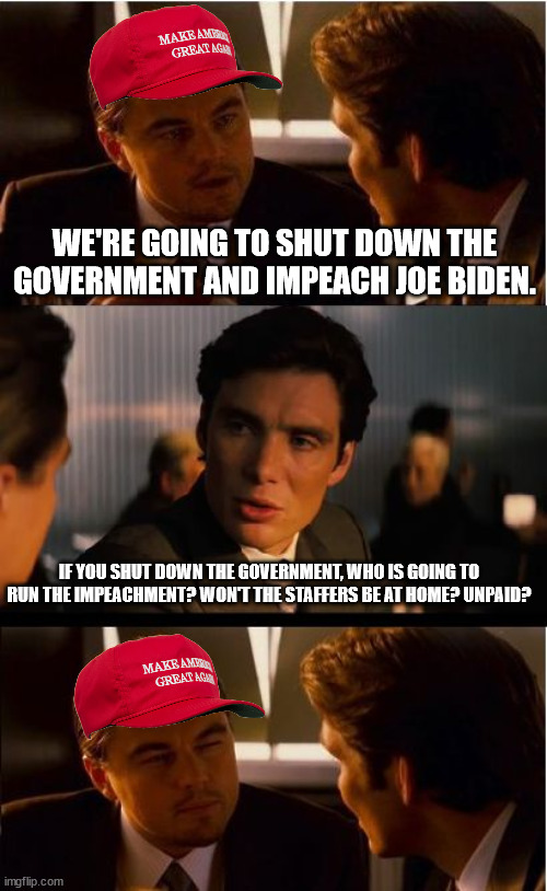 Inception Meme | WE'RE GOING TO SHUT DOWN THE GOVERNMENT AND IMPEACH JOE BIDEN. IF YOU SHUT DOWN THE GOVERNMENT, WHO IS GOING TO RUN THE IMPEACHMENT? WON'T THE STAFFERS BE AT HOME? UNPAID? | image tagged in memes,inception | made w/ Imgflip meme maker