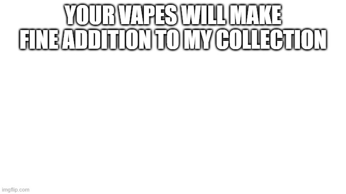 General Vape | YOUR VAPES WILL MAKE FINE ADDITION TO MY COLLECTION | image tagged in transparent | made w/ Imgflip meme maker