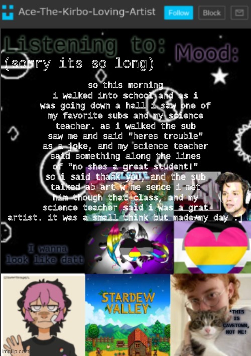 sorry its long and kinda random, TLDR; my science teacher said i was a great artist :D | so this morning i walked into school and as i was going down a hall i saw one of my favorite subs and my science teacher. as i walked the sub saw me and said "heres trouble" as a joke, and my science teacher said something along the lines of "no shes a great student!" so i said thank you, and the sub talked ab art w me sence i met him though that class, and my science teacher said i was a grat artist. it was a small think but made my day :]; (sorry its so long) | image tagged in my new temp aces temp | made w/ Imgflip meme maker