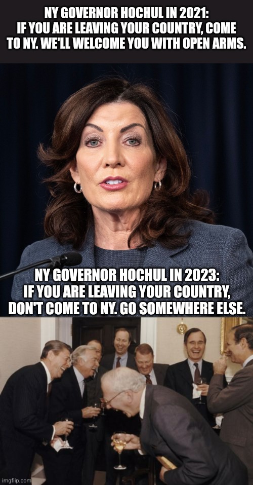 NY GOVERNOR HOCHUL IN 2021:
IF YOU ARE LEAVING YOUR COUNTRY, COME TO NY. WE'LL WELCOME YOU WITH OPEN ARMS. NY GOVERNOR HOCHUL IN 2023: IF YOU ARE LEAVING YOUR COUNTRY, DON'T COME TO NY. GO SOMEWHERE ELSE. | image tagged in memes,laughing men in suits | made w/ Imgflip meme maker