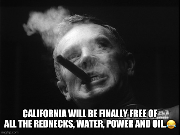 General Ripper (Dr. Strangelove) | CALIFORNIA WILL BE FINALLY FREE OF ALL THE REDNECKS, WATER, POWER AND OIL.? | image tagged in general ripper dr strangelove | made w/ Imgflip meme maker