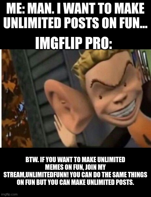 lol | ME: MAN. I WANT TO MAKE UNLIMITED POSTS ON FUN... IMGFLIP PRO:; BTW. IF YOU WANT TO MAKE UNLIMITED MEMES ON FUN, JOIN MY STREAM,UNLIMITEDFUNN! YOU CAN DO THE SAME THINGS ON FUN BUT YOU CAN MAKE UNLIMITED POSTS. | image tagged in cartoon kid big ear | made w/ Imgflip meme maker