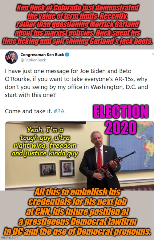 Another one stays in DC instead of coming home. Is this RINO signaling that the election fix is already in? | Ken Buck of Colorado just demonstrated the value of term limits. Recently, rather than questioning Merrick Garland about his marxist policies, Buck spent his time licking and spit shining Garland's jack boots. ELECTION 2020; Yeah, I'm a tough guy, ultra right wing, freedom and justice kinda guy; All this to embellish his credentials for his next job at CNN, his future position at a prestigeous Democrat lawfirm in DC and the use of Democrat pronouns. | image tagged in ken buck | made w/ Imgflip meme maker