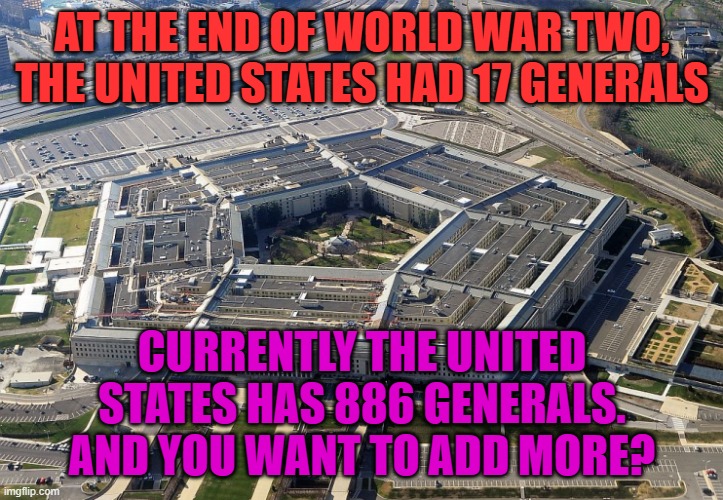 pentagon | AT THE END OF WORLD WAR TWO, THE UNITED STATES HAD 17 GENERALS CURRENTLY THE UNITED STATES HAS 886 GENERALS. AND YOU WANT TO ADD MORE? | image tagged in pentagon | made w/ Imgflip meme maker