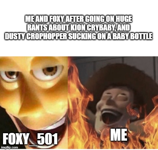 Fire Woody | ME AND FOXY AFTER GOING ON HUGE RANTS ABOUT KION CRYBABY, AND DUSTY CROPHOPPER SUCKING ON A BABY BOTTLE; FOXY_501; ME | image tagged in fire woody | made w/ Imgflip meme maker